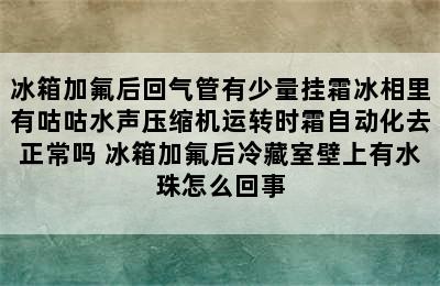 冰箱加氟后回气管有少量挂霜冰相里有咕咕水声压缩机运转时霜自动化去正常吗 冰箱加氟后冷藏室壁上有水珠怎么回事